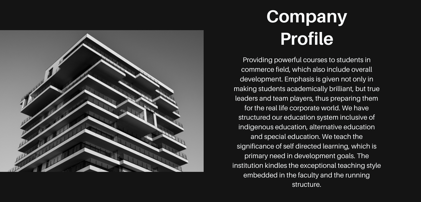 Providing powerful courses to students in commerce field, which also include overall development. Emphasis is given not only in making students academically brilliant, but true leaders and team players, thus preparing them for the real life corporate world. We have structured our education system inclusive of indigenous education, alternative education and special education. We teach the significance of self directed learning, which is primary need in development goals. The institution kindles the exceptional teaching style embedded in the faculty and the running structure.